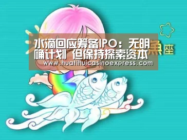 水滴回应筹备IPO:无明确计划 但保持探索资本市场各种可能性-华体会竞猜(图1) 华体会登录